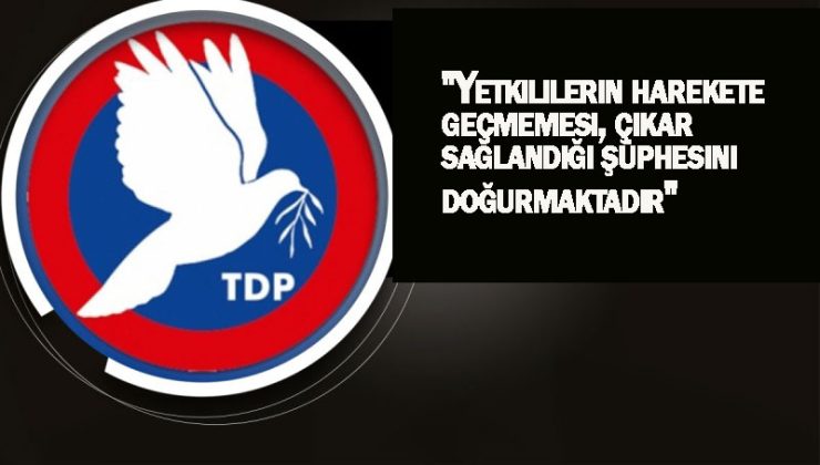 TDP”Yetkililerin harekete geçmemesi, çıkar sağlandığı şüphesini doğurmaktadır”